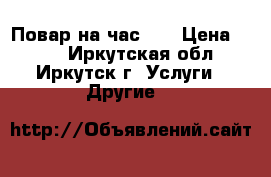 Повар на час !  › Цена ­ 400 - Иркутская обл., Иркутск г. Услуги » Другие   